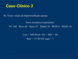 Caso Clínico 3  Rx Tórax: sinais de hiperinsuflação apenas Nova mecânica respiratória: VC 360  fluxo 60  Ppico 37  Pplatô 30  PEEP 8  PEEPi 10 Cest = 360/30-(8+10) = 360/ = 30 Raw = 37-30/1(L/seg) = 7 