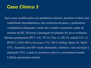 Caso Clínico 3  Após essas modificações nos parâmetros iniciais, paciente evoluiu com estabilidade hemodinâmica, boa oximetria de pulso, e parâmetros ventilatórios adequados, tendo ido o médico assistente cuidar do restante da SE. Próximo à passagem do plantão faz nova avaliação: Mesmos parâmetros (PCV A/C, PI 14, Tins 1s, FR 10, relação I:E 1:5, PEEP 3, FiO2 60%), levavam a VC 180 (3 ml/kg), Ppico 45, SpO2 87%. Ausculta com MV muito diminuído, simétrico; sem secreção à aspiração TOT, o qual se encontrava pérvio e normoposicionado. Colhido gasometria arterial: 