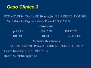 Caso Clínico 3  PCV A/C, PI 14, Tins 1s, FR 10, relação I:E 1:5, PEEP 3, FiO2 60%, VC 180 (~ 3 ml/kg peso ideal), Ppico 45, SpO2 82%. Gasometria: pH 7,15  PaO2 68  PaCO2 75 BIC 19  BE+4  SatO2 83% Mecânica Respiratória: VC 180  fluxo 60  Ppico 55  Pplatô 40  PEEP 3  PEEPi 15 Cest = 180/40-(3+10) = 180/27 = ~6 Raw = 55-40/1(L/seg) = 15 