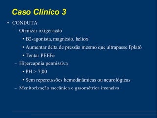 Caso Clínico 3  CONDUTA Otimizar oxigenação B2-agonista, magnésio, heliox Aumentar delta de pressão mesmo que ultrapasse Pplatô Tentar PEEPe Hipercapnia permissiva PH > 7,00 Sem repercussões hemodinâmicas ou neurológicas Monitorização mecânica e gasométrica intensiva 