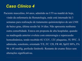 Caso Clínico 4 Paciente masculino, 64 anos, admitido na UTI na manhã de hoje, vindo da enfermaria da Hematologia, onde está internado há 3 semanas para realização de tratamento quimioterápico de um LNH de baixo grau, última sessão há 14 dias. Não apresenta nenhuma outra comorbidade. Estava em proposta de alta hospitalar, quando na madrugada anterior evoluiu com enterorragia e repercussão hemodinâmica, tendo recebido 6U CGV, 12U plaquetas, 5U PFC. À admissão, sonolento, orientado T/E, FC 120, FR 40, SpO2 88%, PA 96 x 68 mmHg, perfusão limítrofe. Restante do exame físico sem alterações significativas. 