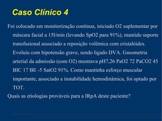 Caso Clínico 4 Foi colocado em monitorização contínua, iniciado O2 suplementar por máscara facial a 15l/min (levando SpO2 para 91%), mantido suporte transfusional associado a reposição volêmica com cristalóides. Evoluiu com hipotensão grave, sendo ligado DVA. Gasometria arterial da admissão (com O2) mostrava pH7,26 PaO2 72 PaCO2 45 BIC 17 BE -5 SatO2 91%. Como mantinha esforço muscular importante, associado a instabilidade hemodinâmica, foi optado por TOT. Quais as etiologias prováveis para a IRpA deste paciente? 