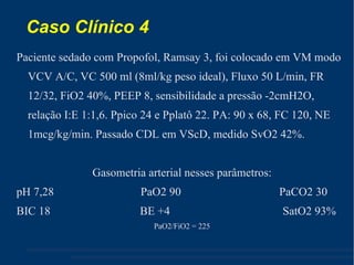 Caso Clínico 4 Paciente sedado com Propofol, Ramsay 3, foi colocado em VM modo VCV A/C, VC 500 ml (8ml/kg peso ideal), Fluxo 50 L/min, FR 12/32, FiO2 40%, PEEP 8, sensibilidade a pressão -2cmH2O, relação I:E 1:1,6. Ppico 24 e Pplatô 22. PA: 90 x 68, FC 120, NE 1mcg/kg/min. Passado CDL em VScD, medido SvO2 42%. Gasometria arterial nesses parâmetros: pH 7,28  PaO2 90  PaCO2 30  BIC 18  BE +4  SatO2 93% PaO2/FiO2 = 225 