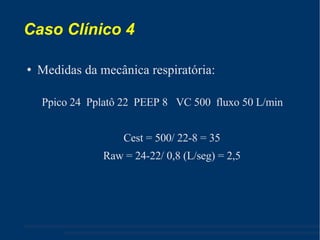 Caso Clínico 4 Medidas da mecânica respiratória: Ppico 24  Pplatô 22  PEEP 8  VC 500  fluxo 50 L/min Cest = 500/ 22-8 = 35 Raw = 24-22/ 0,8 (L/seg) = 2,5 