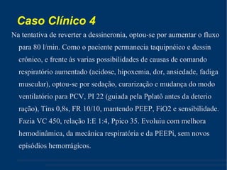 Caso Clínico 4 Na tentativa de reverter a dessincronia, optou-se por aumentar o fluxo para 80 l/min. Como o paciente permanecia taquipnéico e dessin crônico, e frente às varias possibilidades de causas de comando respiratório aumentado (acidose, hipoxemia, dor, ansiedade, fadiga muscular), optou-se por sedação, curarização e mudança do modo ventilatório para PCV, PI 22 (guiada pela Pplatô antes da deterio ração), Tins 0,8s, FR 10/10, mantendo PEEP, FiO2 e sensibilidade. Fazia VC 450, relação I:E 1:4, Ppico 35. Evoluiu com melhora hemodinâmica, da mecânica respiratória e da PEEPi, sem novos episódios hemorrágicos.  