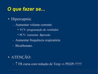 O que fazer se... Hipercapnia: Aumentar volume corrente VCV: programação do ventilador PCV: Aumentar  Δ pressão Aumentar frequência respiratória Bicarbonato. ATENÇÃO:    FR cursa com redução de Texp    PEEPi !!!!!! 