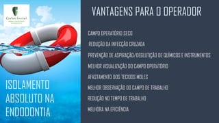 VANTAGENS PARA O OPERADOR
ISOLAMENTO
ABSOLUTO NA
ENDODONTIA
CAMPO OPERATÓRIO SECO
PREVENÇÃO DE ASPIRAÇÃO/DEGLUTIÇÃO DE QUÍMICOS E INSTRUMENTOS
REDUÇÃO DA INFECÇÃO CRUZADA
MELHOR VISUALIZAÇÃO DO CAMPO OPERATÓRIO
AFASTAMENTO DOS TECIDOS MOLES
MELHOR OBSERVAÇÃO DO CAMPO DE TRABALHO
REDUÇÃO NO TEMPO DE TRABALHO
MELHORA NA EFICIÊNCIA
 