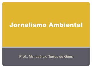 Jornalismo Ambiental
Prof.: Ms. Laércio Torres de Góes
 