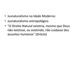 • Jusnaturalismo na Idade Moderna:
• Jusnaturalismo antropológico
• “O Direito Natural existiria, mesmo que Deus
não existisse, ou existindo, não cuidasse dos
assuntos humanos” (Grócio)
 