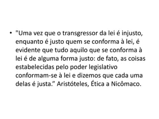 • "Uma vez que o transgressor da lei é injusto,
enquanto é justo quem se conforma à lei, é
evidente que tudo aquilo que se conforma à
lei é de alguma forma justo: de fato, as coisas
estabelecidas pelo poder legislativo
conformam-se à lei e dizemos que cada uma
delas é justa.” Aristóteles, Ética a Nicômaco.
 