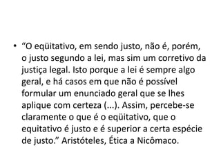 • “O eqüitativo, em sendo justo, não é, porém,
o justo segundo a lei, mas sim um corretivo da
justiça legal. Isto porque a lei é sempre algo
geral, e há casos em que não é possível
formular um enunciado geral que se lhes
aplique com certeza (...). Assim, percebe-se
claramente o que é o eqüitativo, que o
equitativo é justo e é superior a certa espécie
de justo.” Aristóteles, Ética a Nicômaco.
 