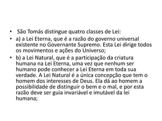 • São Tomás distingue quatro classes de Lei:
• a) a Lei Eterna, que é a razão do governo universal
existente no Governante Supremo. Esta Lei dirige todos
os movimentos e ações do Universo;
• b) a Lei Natural, que é a participação da criatura
humana na Lei Eterna, uma vez que nenhum ser
humano pode conhecer a Lei Eterna em toda sua
verdade. A Lei Natural é a única concepção que tem o
homem dos interesses de Deus. Ela dá ao homem a
possibilidade de distinguir o bem e o mal, e por esta
razão deve ser guia invariável e imutável da lei
humana;
 