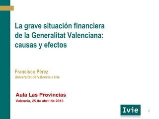 La grave situación financiera
de la Generalitat Valenciana:
Causas y efectos
Francisco Pérez
Universitat de València e Ivie
Aula Las Provincias
Valencia, 25 de abril de 2013
1
 