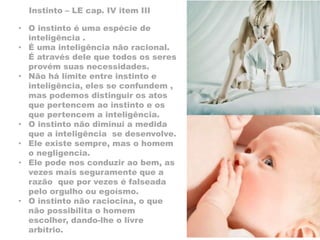 Instinto – LE cap. IV item III
• O instinto é uma espécie de
inteligência .
• É uma inteligência não racional.
É através dele que todos os seres
provém suas necessidades.
• Não há limite entre instinto e
inteligência, eles se confundem ,
mas podemos distinguir os atos
que pertencem ao instinto e os
que pertencem a inteligência.
• O instinto não diminui a medida
que a inteligência se desenvolve.
• Ele existe sempre, mas o homem
o negligencia.
• Ele pode nos conduzir ao bem, as
vezes mais seguramente que a
razão que por vezes é falseada
pelo orgulho ou egoísmo.
• O instinto não raciocina, o que
não possibilita o homem
escolher, dando-lhe o livre
arbítrio.
 