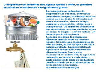 O desperdício de alimentos não agrava apenas a fome, os prejuízos
econômicos e ambientais são igualmente graves
As consequências ambientais do
desperdício são enormes, com vastas
quantidades de água, fertilizantes e terras
usadas para produção de alimentos que
nunca são comidos, além da energia
usada para processá-los, refrigerá-los e
transportá-los. Os alimentos descartados
que decompõem no aterro sanitário, sem a
presença de oxigênio, emitem metano, um
potente gás do efeito estufa.
A pegada ecológica do desperdício
alimentar impacta sobre os recursos
naturais trás nas suas consequências ao
nível do clima, do uso da água e do solo e
da biodiversidade. A pegada hídrica da
Agricultura aumenta por conta desses
alimentos jogados fora, e ela é
responsável por utilizar 70% da água doce
consumida no mundo. A cada etapa, o
custo ambiental do início da produção de
comida aumenta ao incorporar custos de
processamento, transporte,
armazenamento e utilização.
 