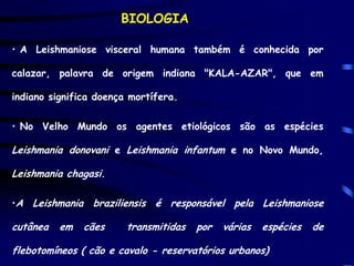 BIOLOGIA

• A Leishmaniose visceral humana também é conhecida por

calazar, palavra de origem indiana "KALA-AZAR", que em

indiano significa doença mortífera.

• No Velho Mundo os agentes etiológicos são as espécies

Leishmania donovani e Leishmania infantum e no Novo Mundo,

Leishmania chagasi.

•A Leishmania braziliensis é responsável pela Leishmaniose

cutânea   em   cães     transmitidas   por   várias   espécies   de

flebotomíneos ( cão e cavalo - reservatórios urbanos)
 