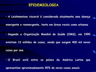 EPIDEMIOLOGIA


• A Leishmaniose visceral é considerada atualmente uma doença

emergente e reemergente, tanto em áreas rurais como urbanas


• Segundo a Organização Mundial de Saúde (OMS), em 1990

existiam 12 milhões de casos, sendo que surgem 400 mil novos

casos por ano


• O   Brasil   está    entre   os   países   da   América   Latina   que

apresentam aproximadamente 90% de novos casos anuais
 