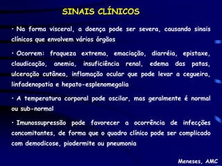 SINAIS CLÍNICOS

• Na forma visceral, a doença pode ser severa, causando sinais
clínicos que envolvem vários órgãos

• Ocorrem: fraqueza extrema, emaciação, diarréia, epistaxe,
claudicação,    anemia,   insuficiência   renal,   edema   das   patas,
ulceração cutânea, inflamação ocular que pode levar a cegueira,
linfadenopatia e hepato-esplenomegalia

• A temperatura corporal pode oscilar, mas geralmente é normal
ou sub-normal

• Imunossupressão pode favorecer a ocorrência de infecções
concomitantes, de forma que o quadro clínico pode ser complicado
com demodicose, piodermite ou pneumonia

                                                           Meneses, AMC
 
