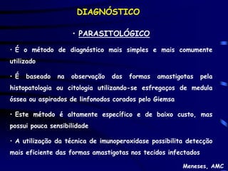 DIAGNÓSTICO

                     • PARASITOLÓGICO

• É o método de diagnóstico mais simples e mais comumente
utilizado

• É   baseado   na   observação   das   formas   amastigotas   pela
histopatologia ou citologia utilizando-se esfregaços de medula
óssea ou aspirados de linfonodos corados pelo Giemsa

• Este método é altamente específico e de baixo custo, mas
possui pouca sensibilidade

• A utilização da técnica de imunoperoxidase possibilita detecção
mais eficiente das formas amastigotas nos tecidos infectados

                                                        Meneses, AMC
 