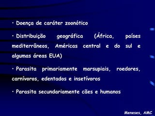 • Doença de caráter zoonótico

• Distribuição    geográfica       (África,        países
mediterrâneos,   Américas      central   e    do   sul   e
algumas áreas EUA)

• Parasita   primariamente     marsupiais,    roedores,
carnívoros, edentados e insetívoros

• Parasita secundariamente cães e humanos



                                                   Meneses, AMC
 