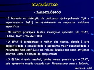 DIAGNÓSTICO

                        • IMUNOLÓGICO
• É baseado na detecção de anticorpos (principalmente IgG e
especialmente   IgG1)   anti-Leishmania   ou   respostas   celulares
específicas

• Os quatro principais testes sorológicos aplicados são IFAT,
ELISA, DAT e Western Blot

• O IFAT é considerado o melhor dos testes, devido à alta
especificidade e sensibilidade e apresenta maior repetibilidade e
resultados mais confiáveis em relação àqueles que usam antígenos
solúveis, como a fixação de complemento

• O ELISA é mais sensível, porém menos preciso que o IFAT,
pois apresenta reação cruzada com Trypanosoma cruzi e Babesia.
                                                       Meneses, AMC
 