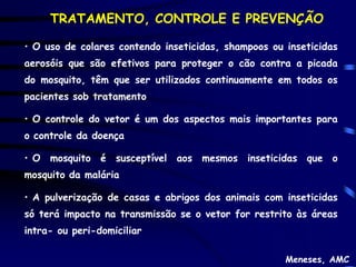 TRATAMENTO, CONTROLE E PREVENÇÃO

• O uso de colares contendo inseticidas, shampoos ou inseticidas
aerosóis que são efetivos para proteger o cão contra a picada
do mosquito, têm que ser utilizados continuamente em todos os
pacientes sob tratamento

• O controle do vetor é um dos aspectos mais importantes para
o controle da doença

• O mosquito é susceptível aos mesmos inseticidas que o
mosquito da malária

• A pulverização de casas e abrigos dos animais com inseticidas
só terá impacto na transmissão se o vetor for restrito às áreas
intra- ou peri-domiciliar

                                                     Meneses, AMC
 