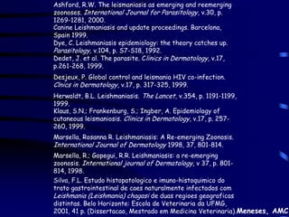 Ashford, R.W. The leismaniasis as emerging and reemerging
zoonoses. International Journal for Parasitology, v.30, p.
1269-1281, 2000.
Canine Leishmaniasis and update proceedings. Barcelona,
Spain 1999.
Dye, C. Leishmaniasis epidemiology: the theory catches up.
Parasitology, v.104, p. S7-S18, 1992.
Dedet, J. et al. The parasite. Clinics in Dermatology, v.17,
p.261-268, 1999.
Desjeux, P. Global control and leismania HIV co-infection.
Clnics in Dermatology, v.17, p. 317-325, 1999.
Herwaldt, B.L. Leishmaniasis. The Lancet, v.354, p. 1191-1199,
1999.
Klaus, S.N.; Frankenburg, S.; Ingber, A. Epidemiology of
cutaneous leismaniosis. Clinics in Dermatology, v.17, p. 257-
260, 1999.
Marsella, Rosanna R. Leishmaniasis: A Re-emerging Zoonosis.
International Journal of Dermatology 1998, 37, 801-814.
Marsella, R.; Gopegui, R.R. Leishmaniasis: a re-emerging
zoonosis. International journal of Dermatology, v 37, p. 801-
814, 1998.
Silva, F.L. Estudo histopatologico e imuno-histoquimico do
trato gastrointestinal de caes naturalmente infectados com
Leishmania (Leishmania) chagasi de duas regioes geograficas
distintas. Belo Horizonte: Escola de Veterinaria da UFMG,
2001, 41 p. (Dissertacao, Mestrado em Medicina Veterinaria).Meneses, AMC
 