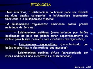 ETIOLOGIA

• Nas Américas, a leishmaniose no homem pode ser dividida
em duas amplas categorias: a leishmaniose tegumentar
americana e a leishmaniose visceral
• A leishmaniose tegumentar     americana   possui   grande
variedade de formas:
        - Leishmaniose cutânea (caracterizada por lesões
localizadas na pele que podem curar espontaneamente ou
evoluir para lesões crônicas com cicatrizes desfigurantes);
       - Leishmaniose mucocutânea (caracterizada        por
lesões ulcerativas e destrutivas das mucosas);
       - Leishmaniose cutânea difusa (caracterizada por
lesões nodulares não ulcerativas e disseminadas).


                                                 Meneses, AMC
 