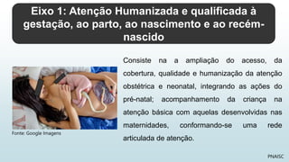 Eixo 1: Atenção Humanizada e qualificada à
gestação, ao parto, ao nascimento e ao recém-
nascido
PNAISC
Consiste na a ampliação do acesso, da
cobertura, qualidade e humanização da atenção
obstétrica e neonatal, integrando as ações do
pré-natal; acompanhamento da criança na
atenção básica com aquelas desenvolvidas nas
maternidades, conformando-se uma rede
articulada de atenção.
Fonte: Google Imagens
 