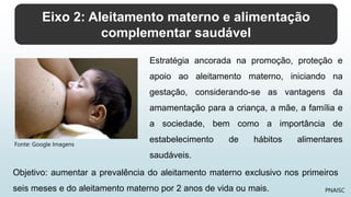 Eixo 2: Aleitamento materno e alimentação
complementar saudável
PNAISC
Estratégia ancorada na promoção, proteção e
apoio ao aleitamento materno, iniciando na
gestação, considerando-se as vantagens da
amamentação para a criança, a mãe, a família e
a sociedade, bem como a importância de
estabelecimento de hábitos alimentares
saudáveis.
Objetivo: aumentar a prevalência do aleitamento materno exclusivo nos primeiros
seis meses e do aleitamento materno por 2 anos de vida ou mais.
Fonte: Google Imagens
 