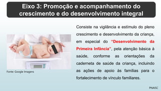 Eixo 3: Promoção e acompanhamento do
crescimento e do desenvolvimento integral
PNAISC
Consiste na vigilância e estímulo do pleno
crescimento e desenvolvimento da criança,
em especial do “Desenvolvimento da
Primeira Infância”, pela atenção básica à
saúde, conforme as orientações da
caderneta de saúde da criança, incluindo
as ações de apoio às famílias para o
fortalecimento de vínculo familiares.
Fonte: Google Imagens
 