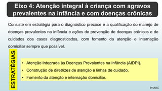 Eixo 4: Atenção integral à criança com agravos
prevalentes na infância e com doenças crônicas
PNAISC
Consiste em estratégia para o diagnóstico precoce e a qualificação do manejo de
doenças prevalentes na infância e ações de prevenção de doenças crônicas e de
cuidados dos casos diagnosticados, com fomento da atenção e internação
domiciliar sempre que possível.
• Atenção Integrada às Doenças Prevalentes na Infância (AIDPI).
• Construção de diretrizes de atenção e linhas de cuidado.
• Fomento da atenção e internação domiciliar.
ESTRATÉGIAS
 