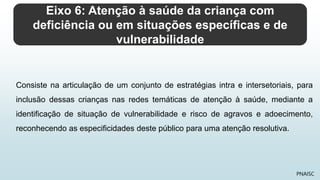 Eixo 6: Atenção à saúde da criança com
deficiência ou em situações específicas e de
vulnerabilidade
PNAISC
Consiste na articulação de um conjunto de estratégias intra e intersetoriais, para
inclusão dessas crianças nas redes temáticas de atenção à saúde, mediante a
identificação de situação de vulnerabilidade e risco de agravos e adoecimento,
reconhecendo as especificidades deste público para uma atenção resolutiva.
 