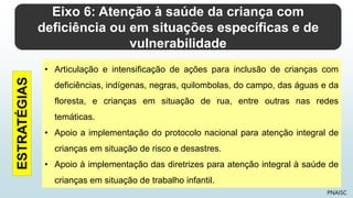 Eixo 6: Atenção à saúde da criança com
deficiência ou em situações específicas e de
vulnerabilidade
PNAISC
• Articulação e intensificação de ações para inclusão de crianças com
deficiências, indígenas, negras, quilombolas, do campo, das águas e da
floresta, e crianças em situação de rua, entre outras nas redes
temáticas.
• Apoio a implementação do protocolo nacional para atenção integral de
crianças em situação de risco e desastres.
• Apoio à implementação das diretrizes para atenção integral à saúde de
crianças em situação de trabalho infantil.
ESTRATÉGIAS
 