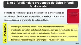 Eixo 7: Vigilância e prevenção do óbito infantil,
fetal e materno
PNAISC
Consiste na contribuição para o monitoramento e investigação da
mortalidade infantil e fetal e possibilita a avaliação de medidas
necessárias para a prevenção de óbitos evitáveis.
• Identificação dos óbitos infantis, fetais e mulheres em idade fértil
• Investigação domiciliar, ambulatorial, hospitalar, serviços de verificação de óbito
e institutos de medicina legal dos óbitos infantis, fetais e maternos
• Discussão dos casos, análise da evitabilidade, identificação e recomendações
de medidas necessárias para a prevenção de novas ocorrências.
ESTRATÉGIAS
 