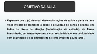 OBJETIVO DA AULA
• Espera-se que o (a) aluno (a) desenvolva ações de saúde a partir de uma
visão integral de promoção à saúde e prevenção de danos à criança, em
todos os níveis de atenção (coordenação do cuidado), de forma
humanizada, em tempo oportuno e com resolutividade, em conformidade
com os princípios e as diretrizes do Sistema Único de Saúde (SUS).
 