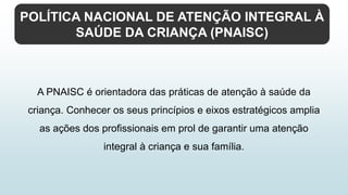 POLÍTICA NACIONAL DE ATENÇÃO INTEGRAL À
SAÚDE DA CRIANÇA (PNAISC)
A PNAISC é orientadora das práticas de atenção à saúde da
criança. Conhecer os seus princípios e eixos estratégicos amplia
as ações dos profissionais em prol de garantir uma atenção
integral à criança e sua família.
 