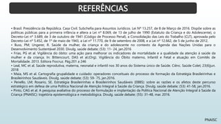 REFERÊNCIAS
PNAISC
• Brasil. Presidência da República. Casa Civil. Subchefia para Assuntos Jurídicos. Lei Nº 13.257, de 8 de Março de 2016. Dispõe sobre as
políticas públicas para a primeira infância e altera a Lei nº 8.069, de 13 de julho de 1990 (Estatuto da Criança e do Adolescente), o
Decreto-Lei nº 3.689, de 3 de outubro de 1941 (Código de Processo Penal), a Consolidação das Leis do Trabalho (CLT), aprovada pelo
Decreto-Lei nº 5.452, de 1º de maio de 1943, a Lei nº 11.770, de 9 de setembro de 2008, e a Lei nº 12.662, de 5 de junho de 2012.
• Buss, PM; Ungerer, R. Saúde da mulher, da criança e do adolescente no contexto da Agenda das Nações Unidas para o
Desenvolvimento Sustentável 2030. Divulg. saúde debate; (53): 11- 24, jan.2016
• Frias, PG et al. Vigilância do óbito: uma ação para melhorar os indicadores de mortalidade e a qualidade da atenção á saúde da
mulher e da criança. In: Bittencourt, DAS et al.(Org). Vigilância do Óbito materno, Infantil e Fetal e atuação em Comitês de
Mortalidade. 2013. Editora Fiocruz. Pág.201 a 246
• Leal, MC et al. Saúde reprodutiva, materna, neonatal e infantil nos 30 anos do Sistema único de Saúde. Ciênc. Saúde Colet; 23(6)jun.
2018
• Maia, MS et al. Cartografia grupalidade e cuidado: operadores conceituais do processo de formação da Estratégia Brasileirinhas e
Brasileirinhos Saudáveis. Divulg. saúde debate; (53): 59- 75, jan.2016.
• Penello, LM; Rosario, SE. Estratégia Brasileirinhas e Brasileirinhos Saudáveis (EBBS): sobre as razões e os afetos deste percurso
estratégico em defesa de uma Política Nacional de Atenção Integral à Saúde da Criança. Divulg. saúde debate; (53): 41-58, jan.2016.
• Pinto, CAG et al. A pesquisa avaliativa do processo de formulação e implantação da Política Nacional de Atenção Integral à Saúde da
Criança (PNAISC): trajetória epistemológica e metodológica. Divulg. saúde debate; (55): 31-48, mar. 2016.
 
