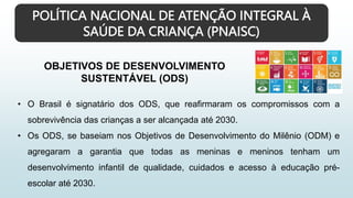POLÍTICA NACIONAL DE ATENÇÃO INTEGRAL À
SAÚDE DA CRIANÇA (PNAISC)
OBJETIVOS DE DESENVOLVIMENTO
SUSTENTÁVEL (ODS)
• O Brasil é signatário dos ODS, que reafirmaram os compromissos com a
sobrevivência das crianças a ser alcançada até 2030.
• Os ODS, se baseiam nos Objetivos de Desenvolvimento do Milênio (ODM) e
agregaram a garantia que todas as meninas e meninos tenham um
desenvolvimento infantil de qualidade, cuidados e acesso à educação pré-
escolar até 2030.
 