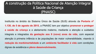 A construção da Política Nacional de Atenção Integral
à Saúde da Criança
(PNAISC)
Instituída no âmbito do Sistema Único de Saúde (SUS) através da Portaria nº
1.130, de 5 de agosto de 2015, a PNAISC tem por objetivo promover e proteger
a saúde da criança e o aleitamento materno, mediante a atenção e cuidados
integrais e integrados da gestação aos 9 (nove) anos de vida, com especial
atenção à primeira infância e às populações de maior vulnerabilidade, visando à
redução da morbimortalidade e um ambiente facilitador à vida com condições
dignas de existência e pleno desenvolvimento.
 