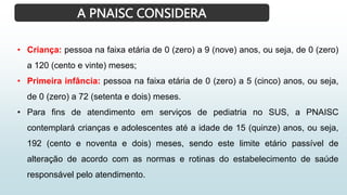 A PNAISC CONSIDERA
• Criança: pessoa na faixa etária de 0 (zero) a 9 (nove) anos, ou seja, de 0 (zero)
a 120 (cento e vinte) meses;
• Primeira infância: pessoa na faixa etária de 0 (zero) a 5 (cinco) anos, ou seja,
de 0 (zero) a 72 (setenta e dois) meses.
• Para fins de atendimento em serviços de pediatria no SUS, a PNAISC
contemplará crianças e adolescentes até a idade de 15 (quinze) anos, ou seja,
192 (cento e noventa e dois) meses, sendo este limite etário passível de
alteração de acordo com as normas e rotinas do estabelecimento de saúde
responsável pelo atendimento.
 