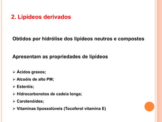 2. Lipídeos derivados
Obtidos por hidrólise dos lipídeos neutros e compostos
Apresentam as propriedades de lipídeos
 Ácidos graxos;
 Alcoóis de alto PM;
 Esteróis;
 Hidrocarbonetos de cadeia longa;
 Carotenóides;
 Vitaminas lipossolúveis (Tocoferol vitamina E)
 