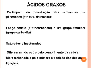 Participam da construção das moléculas de
glicerídeos (até 90% da massa);
Longa cadeia (hidrocarboneto) e um grupo terminal
(grupo carboxila)
Saturados e insaturados.
Diferem um do outro pelo comprimento da cadeia
hicrocarbonada e pelo número e posição das duplas
ligações.
ÁCIDOS GRAXOS
12
 