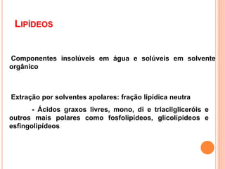 LIPÍDEOS
Componentes insolúveis em água e solúveis em solvente
orgânico
Extração por solventes apolares: fração lipídica neutra
- Ácidos graxos livres, mono, di e triacilgliceróis e
outros mais polares como fosfolipídeos, glicolipídeos e
esfingolipídeos
2
 