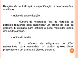 27
Reações de neutralização e saponificação e determinações
analíticas:
- Índice de saponificação
Número de miligramas (mg) de hidróxido de
potássio requerido para saponificar um grama de óleo ou
gordura. É utilizado para estimar o peso molecular médio
dos ácidos graxos.
- Índice de acidez
É o número de miligramas de KOH
necessários para neutralizar os ácidos graxos livres
presentes em um grama de óleo ou gordura.
 