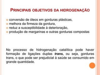 PRINCIPAIS OBJETIVOS DA HIDROGENAÇÃO
 conversão de óleos em gorduras plásticas,
 melhora da firmeza da gordura,
 reduz a susceptibilidade à deterioração,
 produção de margarinas e outras gorduras compostas
No processo de hidrogenação catalítica pode haver
formação de ligações duplas trans, ou seja, gorduras
trans, o que pode ser prejudicial à saúde se consumido em
grande quantidade.
 