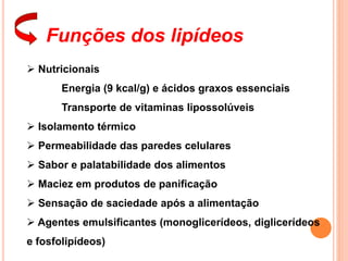 Funções dos lipídeos
 Nutricionais
Energia (9 kcal/g) e ácidos graxos essenciais
Transporte de vitaminas lipossolúveis
 Isolamento térmico
 Permeabilidade das paredes celulares
 Sabor e palatabilidade dos alimentos
 Maciez em produtos de panificação
 Sensação de saciedade após a alimentação
 Agentes emulsificantes (monoglicerídeos, diglicerídeos
e fosfolipídeos)
 