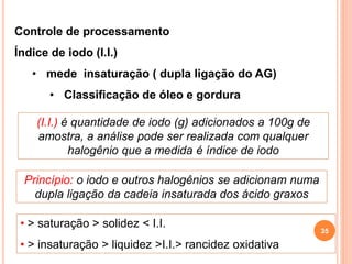 Controle de processamento
Índice de iodo (I.I.)
• mede insaturação ( dupla ligação do AG)
• Classificação de óleo e gordura
(I.I.) é quantidade de iodo (g) adicionados a 100g de
amostra, a análise pode ser realizada com qualquer
halogênio que a medida é índice de iodo
Princípio: o iodo e outros halogênios se adicionam numa
dupla ligação da cadeia insaturada dos ácido graxos
• > saturação > solidez < I.I.
• > insaturação > liquidez >I.I.> rancidez oxidativa
35
 
