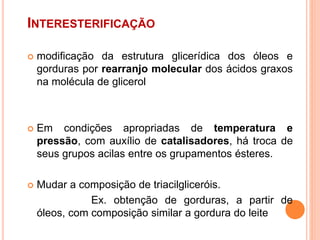 INTERESTERIFICAÇÃO
 modificação da estrutura glicerídica dos óleos e
gorduras por rearranjo molecular dos ácidos graxos
na molécula de glicerol
 Em condições apropriadas de temperatura e
pressão, com auxílio de catalisadores, há troca de
seus grupos acilas entre os grupamentos ésteres.
 Mudar a composição de triacilgliceróis.
Ex. obtenção de gorduras, a partir de
óleos, com composição similar a gordura do leite
 