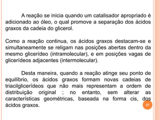 37
A reação se inicia quando um catalisador apropriado é
adicionado ao óleo, o qual promove a separação dos ácidos
graxos da cadeia do glicerol.
Como a reação continua, os ácidos graxos destacam-se e
simultaneamente se religam nas posições abertas dentro da
mesmo glicerídeo (intramolecular), e em posições vagas de
glicerídeos adjacentes (intermolecular).
Desta maneira, quando a reação atinge seu ponto de
equilíbrio, os ácidos graxos formam novas cadeias de
triacilglicerídeos que não mais representam a ordem de
distribuição original ; no entanto, sem alterar as
características geométricas, baseada na forma cis, dos
ácidos graxos.
 